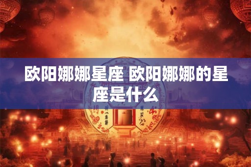 欧阳娜娜星座 欧阳娜娜的星座是什么 欧阳娜娜星座 欧阳娜娜的星座是什么