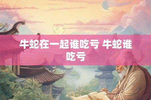 牛蛇在一起谁吃亏 牛蛇谁吃亏 牛蛇在一起谁吃亏 牛蛇谁吃亏