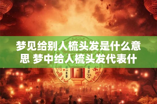 梦见给别人梳头发是什么意思 梦中给人梳头发代表什么 梦见给别人梳头发是什么意思 梦中给人梳头发代表什么