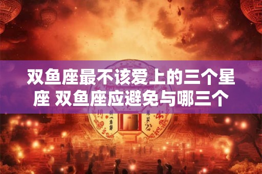 双鱼座最不该爱上的三个星座 双鱼座应避免与哪三个星座恋爱
