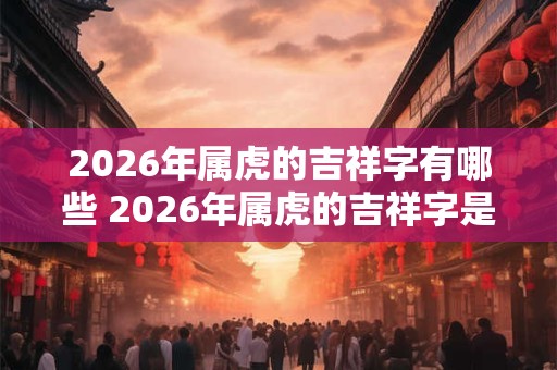 2026年属虎的吉祥字有哪些 2026年属虎的吉祥字是什么 2026年属虎的吉祥字有哪些 2026年属虎的吉祥字是什么