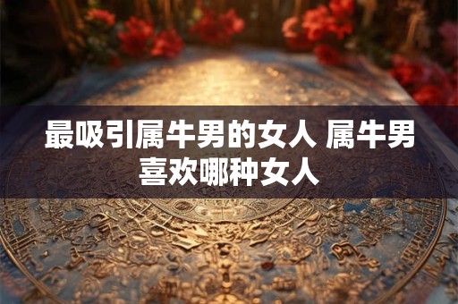 最吸引属牛男的女人 属牛男喜欢哪种女人 最吸引属牛男的女人 属牛男喜欢哪种女人