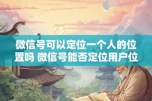 微信号可以定位一个人的位置吗 微信号能否定位用户位置