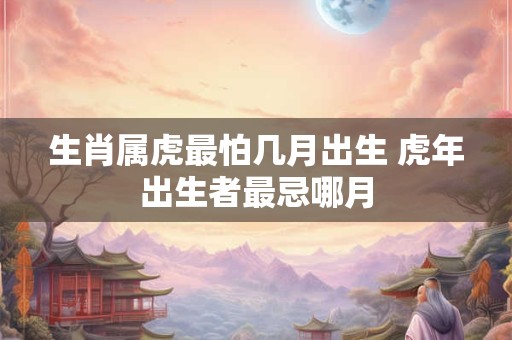 生肖属虎最怕几月出生 虎年出生者最忌哪月 生肖属虎最怕几月出生 虎年出生者最忌哪月