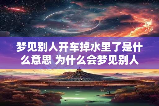 梦见别人开车掉水里了是什么意思 为什么会梦见别人开车掉水里 梦见别人开车掉水里了是什么意思 为什么会梦见别人开车掉水里