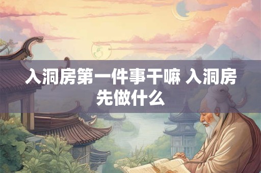 入洞房第一件事干嘛 入洞房先做什么 入洞房第一件事干嘛 入洞房先做什么