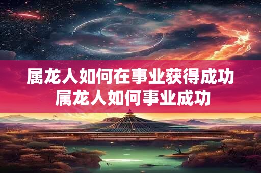 属龙人如何在事业获得成功 属龙人如何事业成功 属龙人如何在事业获得成功 属龙人如何事业成功