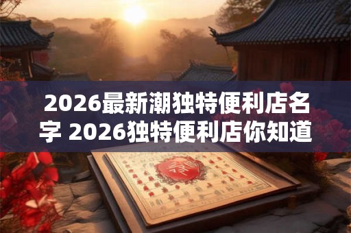 2026最新潮独特便利店名字 2026独特便利店你知道最新潮的名字吗 2026最新潮独特便利店名字 2026独特便利店你知道最新潮的名字吗