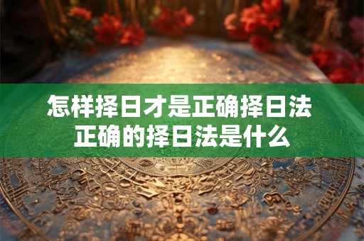 怎样择日才是正确择日法 正确的择日法是什么 怎样择日才是正确择日法 正确的择日法是什么