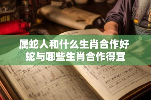属蛇人和什么生肖合作好 蛇与哪些生肖合作得宜 属蛇人和什么生肖合作好 蛇与哪些生肖合作得宜