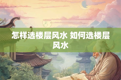 怎样选楼层风水 如何选楼层风水 怎样选楼层风水 如何选楼层风水