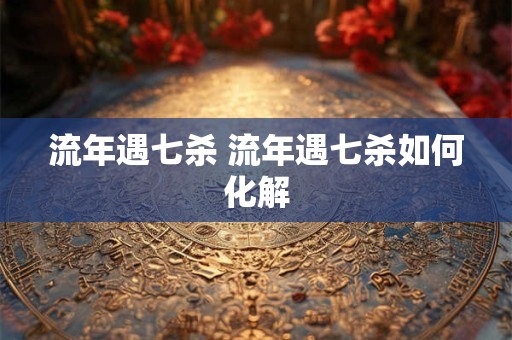 流年遇七杀 流年遇七杀如何化解 流年遇七杀 流年遇七杀如何化解