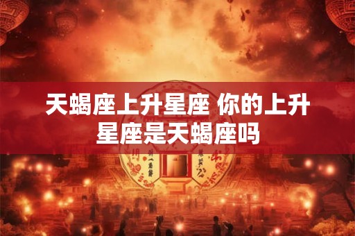 天蝎座上升星座 你的上升星座是天蝎座吗 天蝎座上升星座 你的上升星座是天蝎座吗