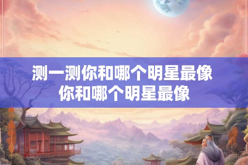 测一测你和哪个明星最像 你和哪个明星最像