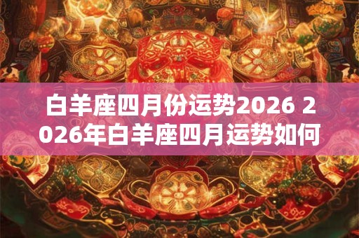 白羊座四月份运势2026 2026年白羊座四月运势如何 白羊座四月份运势2026 2026年白羊座四月运势如何