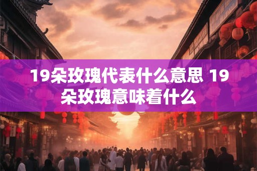 19朵玫瑰代表什么意思 19朵玫瑰意味着什么