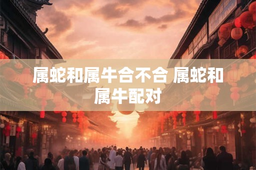 属蛇和属牛合不合 属蛇和属牛配对