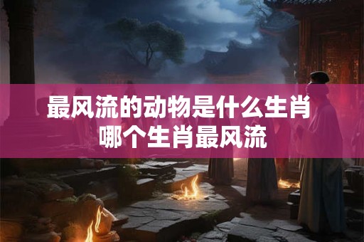 最风流的动物是什么生肖 哪个生肖最风流