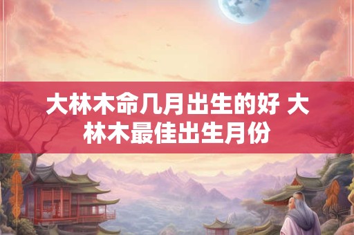 大林木命几月出生的好 大林木最佳出生月份