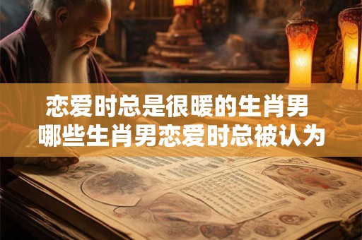 恋爱时总是很暖的生肖男 哪些生肖男恋爱时总被认为温暖