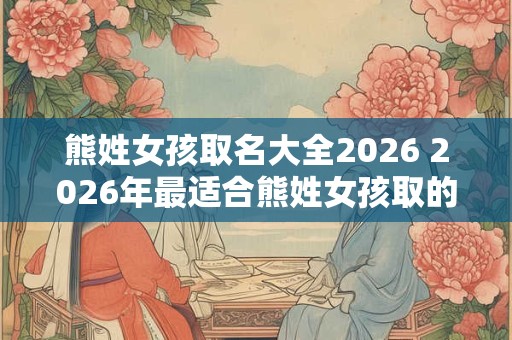 熊姓女孩取名大全2026 2026年最适合熊姓女孩取的名字有哪些
