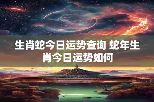 生肖蛇今日运势查询 蛇年生肖今日运势如何 生肖蛇今日运势查询 蛇年生肖今日运势如何
