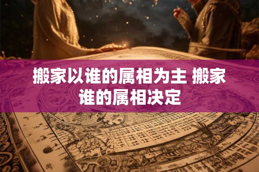 搬家以谁的属相为主 搬家谁的属相决定
