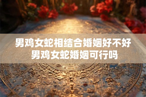男鸡女蛇相结合婚姻好不好 男鸡女蛇婚姻可行吗 男鸡女蛇相结合婚姻好不好 男鸡女蛇婚姻可行吗