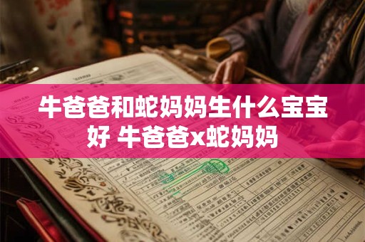 牛爸爸和蛇妈妈生什么宝宝好 牛爸爸x蛇妈妈 牛爸爸和蛇妈妈生什么宝宝好 牛爸爸x蛇妈妈