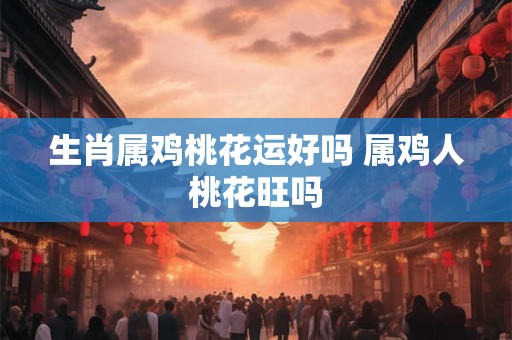 生肖属鸡桃花运好吗 属鸡人桃花旺吗