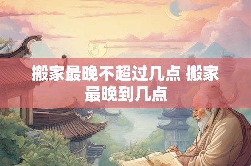 搬家最晚不超过几点 搬家最晚到几点 搬家最晚不超过几点 搬家最晚到几点