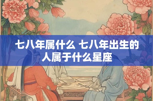 七八年属什么 七八年出生的人属于什么星座