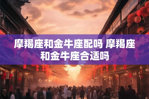 摩羯座和金牛座配吗 摩羯座和金牛座合适吗 摩羯座和金牛座配吗 摩羯座和金牛座合适吗