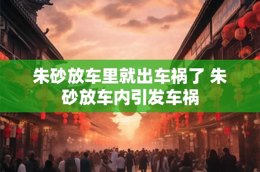 朱砂放车里就出车祸了 朱砂放车内引发车祸 朱砂放车里就出车祸了 朱砂放车内引发车祸