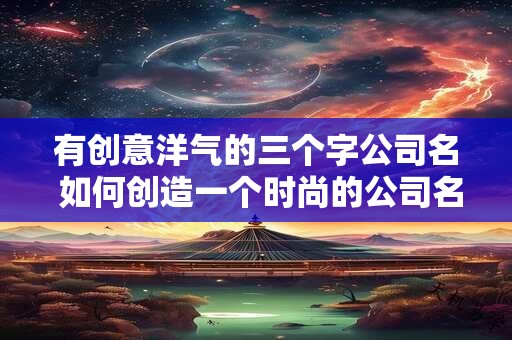 有创意洋气的三个字公司名 如何创造一个时尚的公司名 有创意洋气的三个字公司名 如何创造一个时尚的公司名