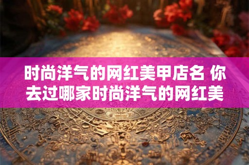 时尚洋气的网红美甲店名 你去过哪家时尚洋气的网红美甲店