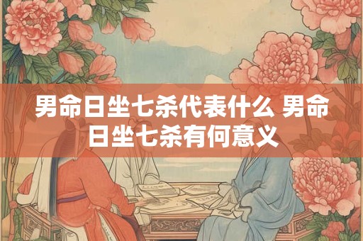 男命日坐七杀代表什么 男命日坐七杀有何意义