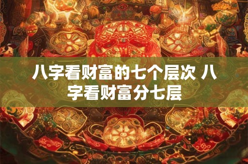 八字看财富的七个层次 八字看财富分七层