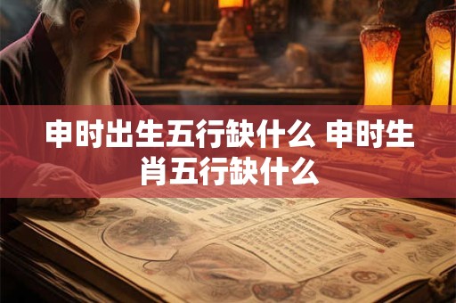申时出生五行缺什么 申时生肖五行缺什么 申时出生五行缺什么 申时生肖五行缺什么