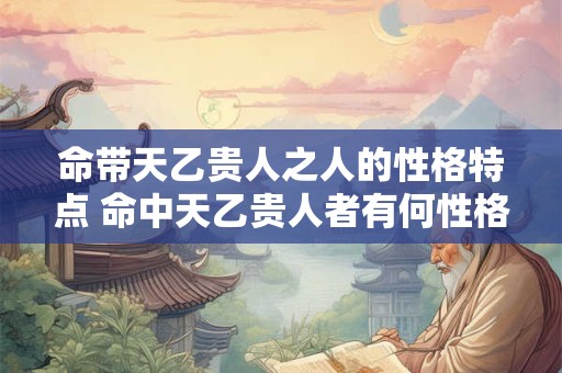 命带天乙贵人之人的性格特点 命中天乙贵人者有何性格特点 命带天乙贵人之人的性格特点 命中天乙贵人者有何性格特点