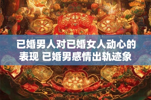 已婚男人对已婚女人动心的表现 已婚男感情出轨迹象是什么 已婚男人对已婚女人动心的表现 已婚男感情出轨迹象是什么