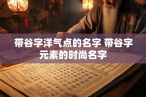 带谷字洋气点的名字 带谷字元素的时尚名字 带谷字洋气点的名字 带谷字元素的时尚名字
