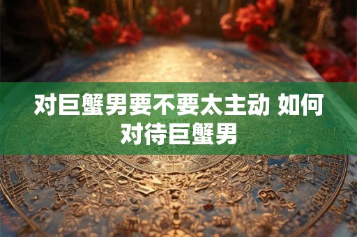 对巨蟹男要不要太主动 如何对待巨蟹男