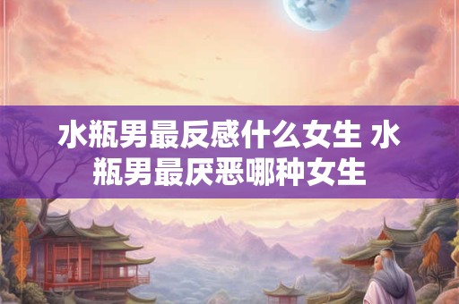 水瓶男最反感什么女生 水瓶男最厌恶哪种女生 水瓶男最反感什么女生 水瓶男最厌恶哪种女生