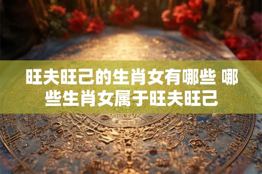 旺夫旺己的生肖女有哪些 哪些生肖女属于旺夫旺己