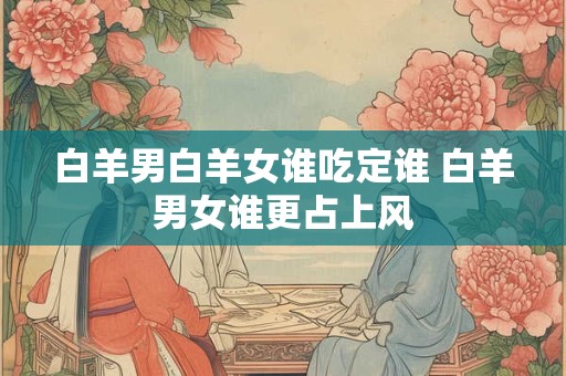 白羊男白羊女谁吃定谁 白羊男女谁更占上风 白羊男白羊女谁吃定谁 白羊男女谁更占上风