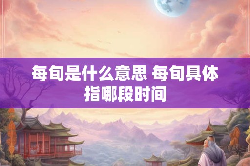 每旬是什么意思 每旬具体指哪段时间 每旬是什么意思 每旬具体指哪段时间