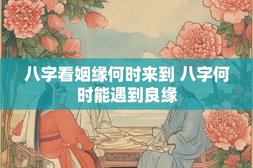 八字看姻缘何时来到 八字何时能遇到良缘 八字看姻缘何时来到 八字何时能遇到良缘