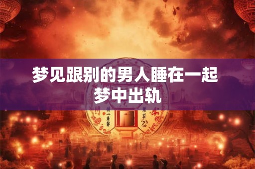 梦见跟别的男人睡在一起 梦中出轨 梦见跟别的男人睡在一起 梦中出轨