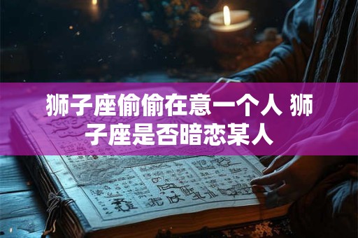狮子座偷偷在意一个人 狮子座是否暗恋某人 狮子座偷偷在意一个人 狮子座是否暗恋某人
